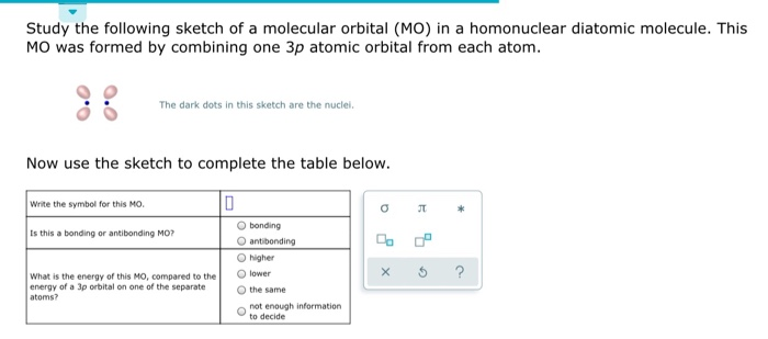 Study the following sketch of a molecular orbital (MO) in a homonuclear diatomic molecule. This
MO was formed by combining one 3p atomic orbital from each atom.
The dark dots in this sketch are the nuclei.
Now use the sketch to complete the table below.
0
Write the symbol for this MO.
Is this a bonding or antibonding MO?
What is the energy of this MO, compared to the
energy of a 3p orbital on one of the separate
atoms?
O bonding
antibonding
higher
lower
the same
not enough information
to decide
0
00
JT
*
c