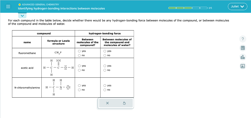 =
● ADVANCED GENERAL CHEMISTRY
Identifying hydrogen-bonding interactions between molecules
For each compound in the table below, decide whether there would be any hydrogen-bonding force between molecules of the compound, or between molecules
of the compound and molecules of water.
name
fluoromethane
acetic acid
compound
formula or Lewis
structure
H
CH₂ F
:0:
H-C-C-O-H
I
H
H
H
| |
N-chloromethylamine H-C
I
H
N-C:
Between
molecules of the
compound?
O yes
O no
O yes
O no
hydrogen-bonding force
O yes
O no
Between molecules of
the compound and
molecules of water?
O yes
O no
O yes
O no
Oyes
O no
X
IDD 3/5
5
Juliet V
?
B
olo
Ar