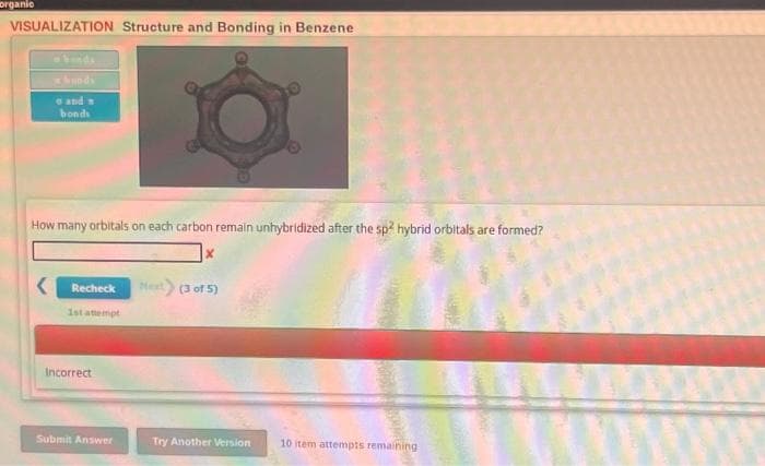 organic
VISUALIZATION Structure and Bonding in Benzene
hunds
e and n
bonds
How many orbitals on each carbon remain unhybridized after the sp2 hybrid orbitals are formed?
Recheck
1st attempt
Incorrect
Submit Answer
X
Next) (3 of 5)
Try Another Version
10 item attempts remaining