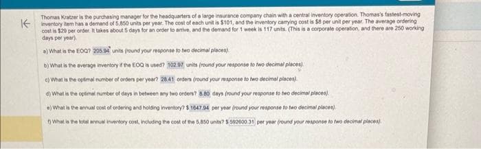 Thomas Kratzer is the purchasing manager for the headquarters of a large insurance company chain with a central inventory operation. Thomas's fastest-moving
Kinventory item has a demand of 5,850 units per year. The cost of each unit is $101, and the inventory carrying cost is $8 per unit per year. The average ordering
cost is $29 per order. It takes about 5 days for an order to arrive, and the demand for 1 week is 117 units. (This is a corporate operation, and there are 250 working
days per year).
a) What is the EOQ? 205.94 units (round your response to two decimal places)
b) What is the average inventory if the EOQ is used? 102.97 units (round your response to two decimal places)
c) What is the optimal number of orders per year? 28.41 orders (round your response to two decimal places)
d) What is the optimal number of days in between any two orders? 8.80 days (round your response to two decimal places).
e) What is the annual cost of ordering and holding inventory? $ 1647.94 per year (round your response to two decimal places)
t) What is the total annual inventory cost, including the cost of the 5,850 units? $ 592600.31 per year (round your response to two decimal places).