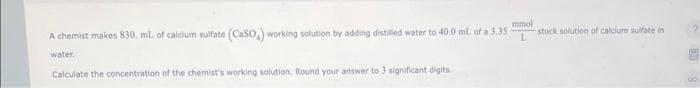 mmol
A chemist makes 830. mL of calcium sulfate (CaSO,) working solution by adding distilled water to 40.0 ml. of a 3.35 L
water.
Calculate the concentration of the chemist's working solution. Round your answer to 3 significant digits.
stock solution of calcium sulfate in
?
