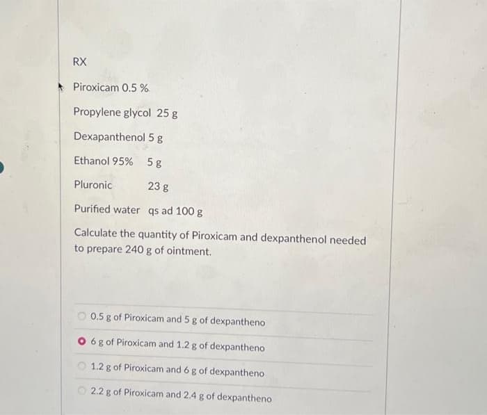 RX
Piroxicam 0.5%
Propylene glycol 25 g
Dexapanthenol 5 g
Ethanol 95%
5 g
Pluronic
23 g
Purified water qs ad 100 g
Calculate the quantity of Piroxicam and dexpanthenol needed
to prepare 240 g of ointment.
0.5 g of Piroxicam and 5 g of dexpantheno
O 6 g of Piroxicam and 1.2 g of dexpantheno
1.2 g of Piroxicam and 6 g of dexpantheno
2.2 g of Piroxicam and 2.4 g of dexpantheno