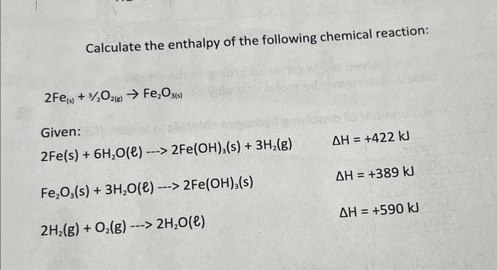 Calculate the enthalpy of the following chemical reaction:
2Fe(s) + 3/2O2(g) → Fe₂O3(s)
Given:
2Fe(s) + 6H₂O(e) ---> 2Fe(OH)3(s) + 3H₂(g)
Fe₂O3(s) + 3H₂O(e) ---> 2Fe(OH)3(s)
2H₂(g) + O₂(g) ---> 2H₂O(l)
ΔΗ = +422 kJ
ΔΗ = +389 kJ
ΔΗ = +590 kJ