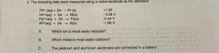 2. The following data were measured using a nickel electrode as the standard:
P12+ (aq) + 2e-→→→ Pt (s)
Ni2+(aq) + 2e →→ Ni(s)
Fe²(aq) + 2e → Fe(s)
Al (aq) + 3e → Al(s)
A.
B.
C.
+1.20
-0.28 V
-0.44 V
-1.66 V
Which ion is most easily reduced?
Which metal is most easily oxidized?
The platinum and aluminum electrodes are connected in a battery.