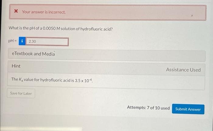 X Your answer is incorrect.
What is the pH of a 0.0050 M solution of hydrofluoric acid?
pH= i 2.30
eTextbook and Media
Hint
The K₂ value for hydrofluoric acid is 3.5 x 10-4.
Save for Later
Assistance Used
Attempts: 7 of 10 used
Submit Answer