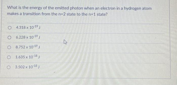 What is the energy of the emitted photon when an electron in a hydrogen atom
makes a transition from the n-2 state to the n=1 state?
O 4.318 x 10-19 J
O
6.228 x 10-¹9 J
8.752 x 10-19 J
O
1.635 x 10-18 J
O 3.502 x 10-18 J
O
h