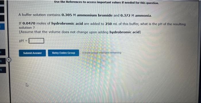 4
q
nq
A buffer solution contains 0.305 M ammonium bromide and 0.372 M ammonia.
If 0.0470 moles of hydrobromic acid are added to 250 mL of this buffer, what is the pH of the resulting
solution?
(Assume that the volume does not change upon adding hydrobromic acid)
pH =
Submit Answer
Use the References to access important values if needed for this question.
D
Retry Entire Group
4 more group attempts remaining