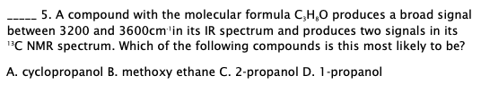 5. A compound with the molecular formula C,H,0 produces a broad signal
between 3200 and 3600cm'in its IR spectrum and produces two signals in its
"C NMR spectrum. Which of the following compounds is this most likely to be?
A. cyclopropanol B. methoxy ethane C. 2-propanol D. 1-propanol
