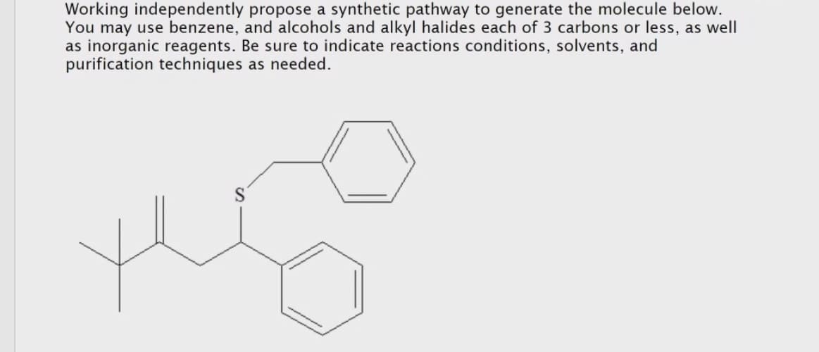 Working independently propose a synthetic pathway to generate the molecule below.
You may use benzene, and alcohols and alkyl halides each of 3 carbons or less, as well
as inorganic reagents. Be sure to indicate reactions conditions, solvents, and
purification techniques as needed.
S
