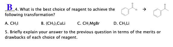 B 4. What is the best choice of reagent to achieve the
following transformation?
A. CH,I
B. (CH,),CuLi
C. CH,MgBr
D. CH,Li
5. Briefly explain your answer to the previous question in terms of the merits or
drawbacks of each choice of reagent.
