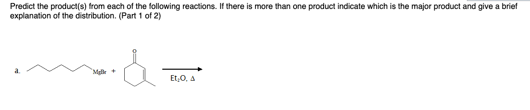 Predict the product(s) from each of the following reactions. If there is more than one product indicate which is the major product and give a brief
explanation of the distribution. (Part 1 of 2)
a
MgBr +
Et,0, A
