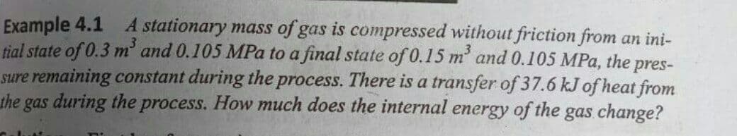 Example 4.1 A stationary mass of gas is compressed without friction from an ini-
tial state of 0.3 m' and 0.105 MPa to a final state of 0.15 m' and 0.105 MPa, the
sure remaining constant during the process. There is a transfer of 37.6 kJ of heat from
the gas during the process. How much does the internal energy of the
pres-
gas change?
