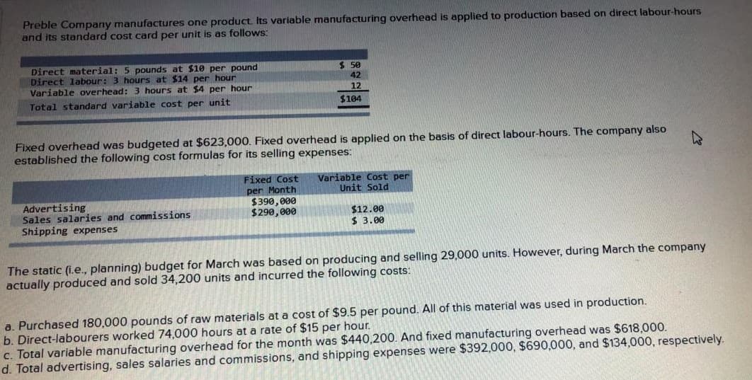 Preble Company manufactures one product. Its variable manufacturing overhead is applied to production based on direct labour-hours
and its standard cost card per unit is as follows:
Direct material: 5 pounds at $10 per pound
Direct labour: 3 hours at $14 per hour
Variable overhead: 3 hours at $4 per hour
$ 50
42
12
Total standard variable cost per unit
$104
Fixed overhead was budgeted at $623,000. Fixed overhead is applied on the basis of direct labour-hours. The company also
established the following cost formulas for its selling expenses:
Fixed Cost
per Month
$390,000
$290, 000
Variable Cost per
Unit Sold
Advertising
Sales salaries and commissions
Shipping expenses
$12.00
$ 3.00
The static (i.e., planning) budget for March was based on producing and selling 29,000 units. However, during March the company
actually produced and sold 34,200 units and incurred the following costs:
a. Purchased 180,000 pounds of raw materials at a cost of $9.5 per pound. All of this material was used in production.
b. Direct-labourers worked 74,000 hours at a rate of $15 per hour.
c. Total variable manufacturing overhead for the month was $440,200. And fixed manufacturing overhead was $618,000.
d. Total advertising, sales salaries and commissions, and shipping expenses were $392,000, $690,000, and $134,000, respectively.
