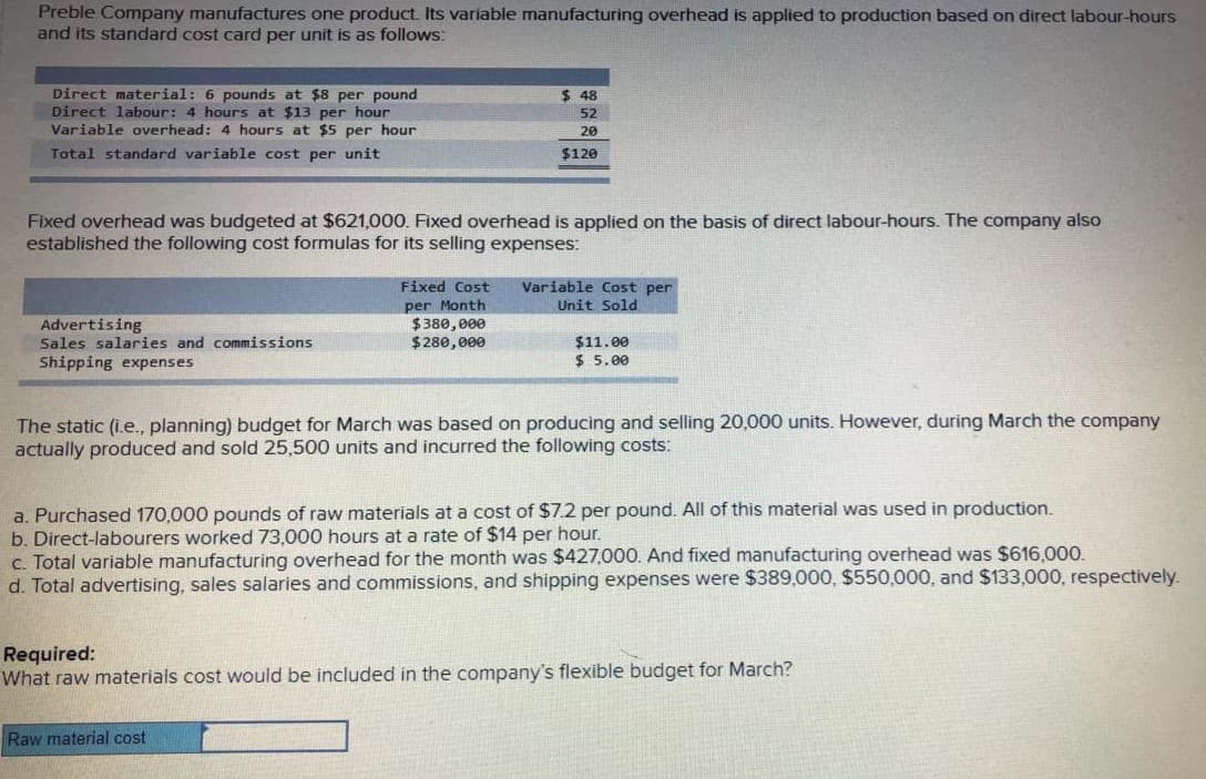 Preble Company manufactures one product. Its variable manufacturing overhead is applied to production based on direct labour-hours
and its standard cost card per unit is as follows:
Direct material: 6 pounds at $8 per pound
Direct labour: 4 hours at $13 per hour
Variable overhead: 4 hours at $5 per hour
$ 48
52
20
Total standard variable cost per unit
$120
Fixed overhead was budgeted at $621,000. Fixed overhead is applied on the basis of direct labour-hours. The company also
established the following cost formulas for its selling expenses:
Fixed Cost
Variable Cost per
Unit Sold
Advertising
Sales salaries and commissions
Shipping expenses
per Month
$380,000
$280,000
$11.00
$ 5.00
The static (i.e., planning) budget for March was based on producing and selling 20,000 units. However, during March the company
actually produced and sold 25,500 units and incurred the following costs:
a. Purchased 170,000 pounds of raw materials at a cost of $7.2 per
b. Direct-labourers worked 73,000 hours at a rate of $14 per hour.
c. Total variable manufacturing overhead for the month was $427,000. And fixed manufacturing overhead was $616.000.
d. Total advertising, sales salaries and commissions, and shipping expenses were $389,000, $550,000, and $133,000, respectively.
All of this material was used in production.
Required:
What raw materials cost would be included in the company's flexible budget for March?
Raw material cost
