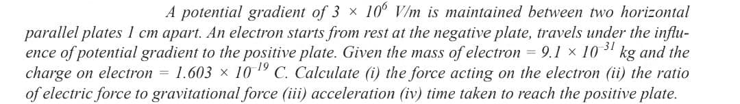 A potential gradient of 3 × 106 V/m is maintained between two horizontal
parallel plates 1 cm apart. An electron starts from rest at the negative plate, travels under the influ-
ence of potential gradient to the positive plate. Given the mass of electron = 9.1 × 10³1 kg and the
charge on electron = 1.603 × 10-¹9 C. Calculate (i) the force acting on the electron (ii) the ratio
of electric force to gravitational force (iii) acceleration (iv) time taken to reach the positive plate.
31