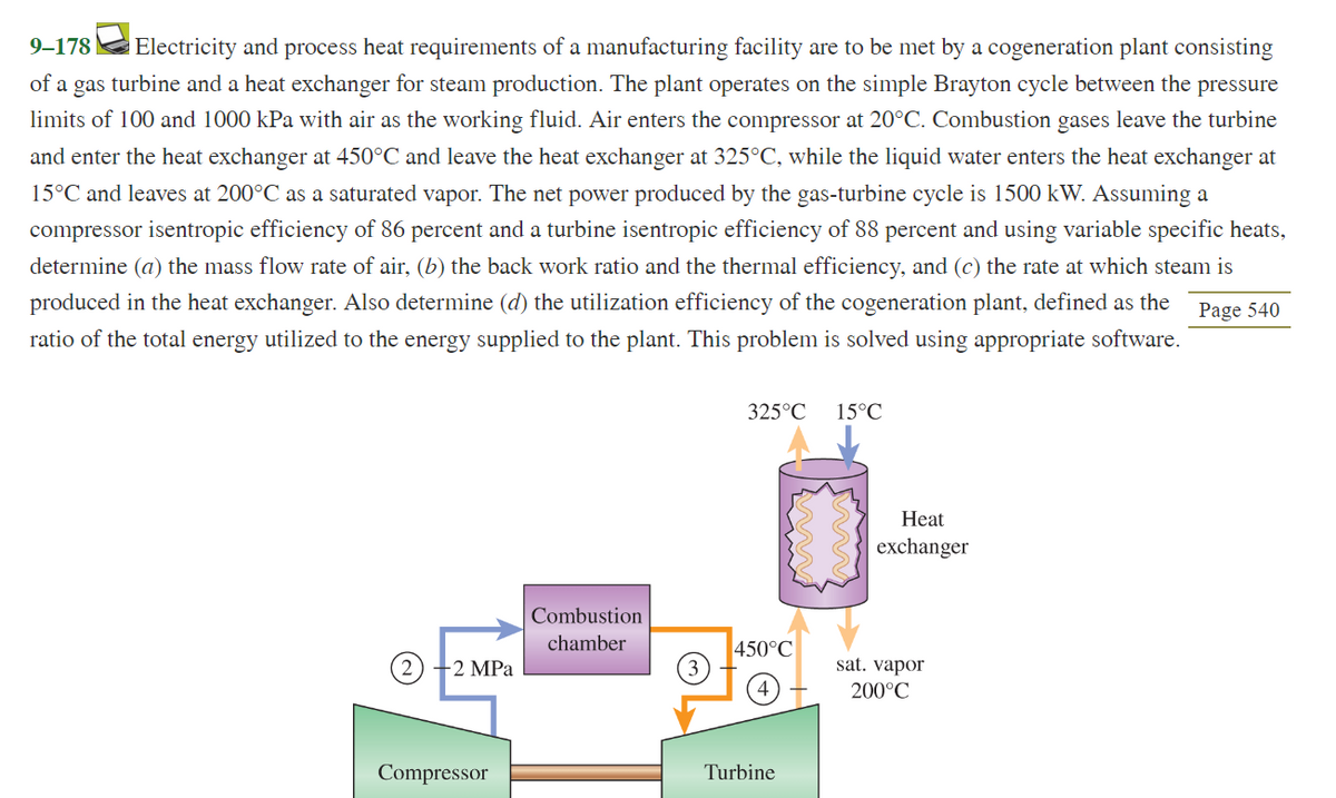 9-178 Electricity and process heat requirements of a manufacturing facility are to be met by a cogeneration plant consisting
of a gas s turbine and a heat exchanger for steam production. The plant operates on the simple Brayton cycle between the pressure
limits of 100 and 1000 kPa with air as the working fluid. Air enters the compressor at 20°C. Combustion gases leave the turbine
and enter the heat exchanger at 450°C and leave the heat exchanger at 325°C, while the liquid water enters the heat exchanger at
15°C and leaves at 200°C as a saturated vapor. The net power produced by the gas-turbine cycle is 1500 kW. Assuming a
compressor isentropic efficiency of 86 percent and a turbine isentropic efficiency of 88 percent and using variable specific heats,
determine (a) the mass flow rate of air, (b) the back work ratio and the thermal efficiency, and (c) the rate at which steam is
produced in the heat exchanger. Also determine (d) the utilization efficiency of the cogeneration plant, defined as the
ratio of the total energy utilized to the energy supplied to the plant. This problem is solved using appropriate software.
Page 540
-2 MPa
Compressor
Combustion
chamber
325°C 15°C
450°C
Turbine
Heat
exchanger
sat. vapor
200°C