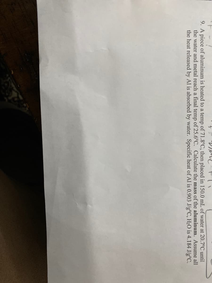 9. A piece of aluminum is heated to a temp of 71.8°C, then placed in 150.0 mL of water at 20.7°C until
the water and metal reach a final temp of 25.6°C. Calculate the mass of the aluminum. Assume all
the heat released by Al is absorbed by water. Specific heat of Al is 0.903 J/g°C, H2O is 4.184 J/g°C.
