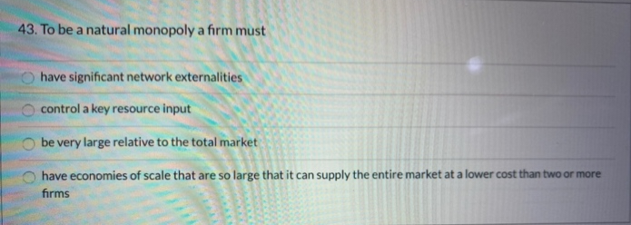 43. To be a natural monopoly a firm must
OO
Ohave significant network externalities
O
control a key resource input
be very large relative to the total market
have economies of scale that are so large that it can supply the entire market at a lower cost than two or more
firms