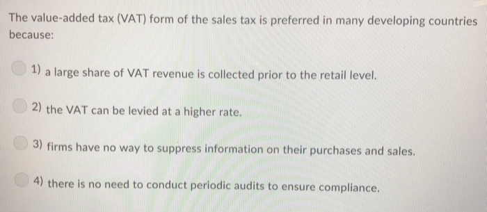 The value-added tax (VAT) form of the sales tax is preferred in many developing countries
because:
1) a large share of VAT revenue is collected prior to the retail level.
2) the VAT can be levied at a higher rate.
3) firms have no way to suppress information on their purchases and sales.
4) there is no need to conduct periodic audits to ensure compliance.