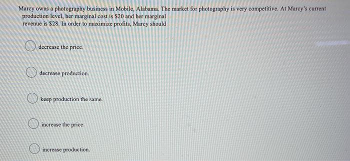 Marcy owns a photography business in Mobile, Alabama. The market for photography is very competitive. At Marcy's current
production level, her marginal cost is $20 and her marginal
revenue is $28. In order to maximize profits, Marcy should
decrease the price.
decrease production.
keep production the same.
increase the price.
increase production.