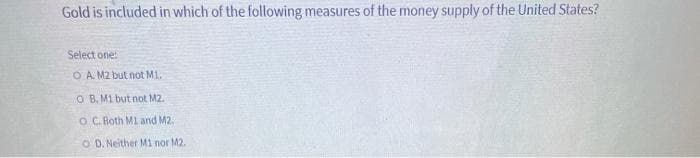 Gold is included in which of the following measures of the money supply of the United States?
Select one:
OA. M2 but not M1.
O B. M1 but not M2.
O C. Both M1 and M2.
OD. Neither M1 nor M2.