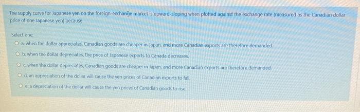 The supply curve for Japanese yen on the foreign-exchange market is upward-sloping when plotted against the exchange rate (measured as the Canadian dollar
price of one Japanese yen) because
Select one
O a when the dollar appreciates, Canadian goods are cheaper in Japan, and more Canadian exports are therefore demanded,
O b. when the dollar depreciates, the price of Japanese exports to Canada decreases.
Oc when the dollar depreciates, Canadian goods are cheaper in Japan, and more Canadian exports are therefore demanded
O d. an appreciation of the dollar will cause the yen prices of Canadian exports to fall
Oe. a depreciation of the dollar will cause the yen prices of Canadian goods to rise.