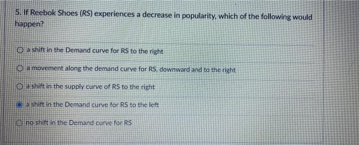 5. If Reebok Shoes (RS) experiences a decrease in popularity, which of the following would
happen?
a shift in the Demand curve for RS to the right
a movement along the demand curve for RS, downward and to the right
a shift in the supply curve of RS to the right
a shift in the Demand curve for RS to the left
no shift in the Demand curve for RS