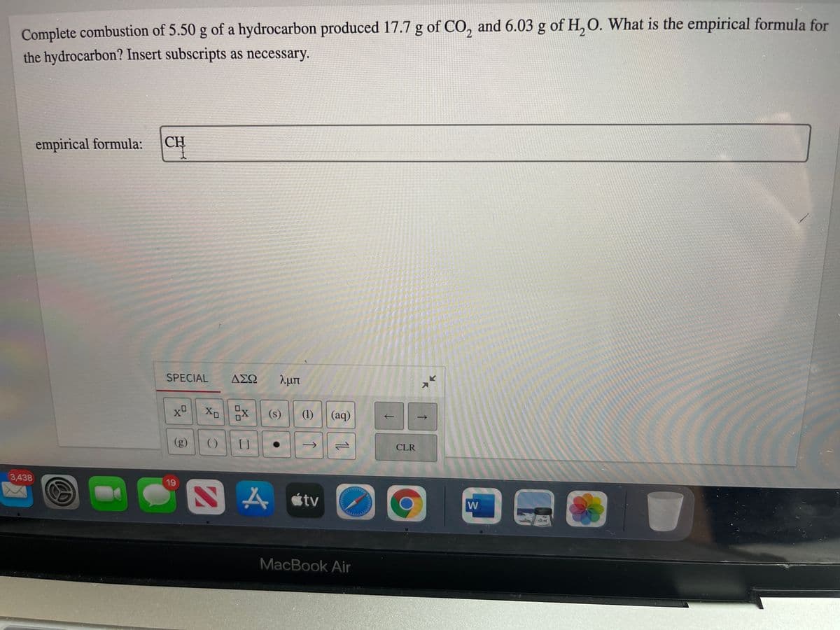 Complete combustion of 5.50 g of a hydrocarbon produced 17.7 g of CO, and 6.03 g of H, O. What is the empirical formula for
the hydrocarbon? Insert subscripts as necessary.
empirical formula:
CH
SPECIAL
ΔΣΩ
λμπ
(s)
(1) | (aq)
(g)
()
[ ]
ने
CLR
3,438
19
A étv
W
MacBook Air
