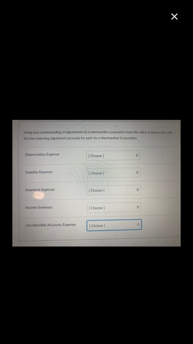 Using your understanding of adjustments to a merchandise corporation from the video in lesson one, pair
the two matching adjustment accounts for each for a Merchandise Corporation.
Depreciation Expense
[ Choose ]
Supplies Expense
[ Choose )
Insurance Expense
[ Choose)
Income Summary
Choose)
Uncollectible Accounts Expense
[ Choose]
