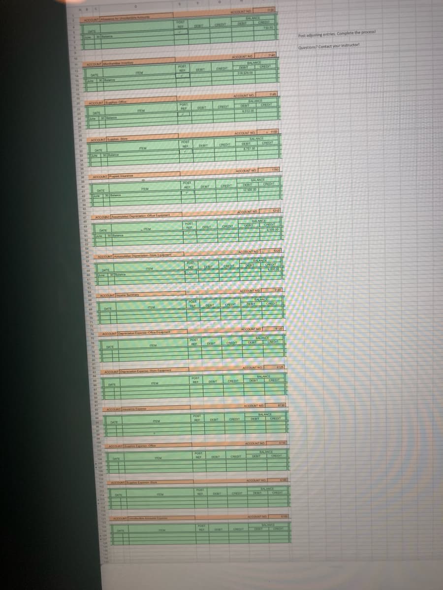 ABC
ACCOUNT NO
ACCOUNT Aowerce
tor Unee
Acunts
BALANCE
POST
REE
DEBIT
DEBIT
CREDIT
CREDIT
DATE
732.00
Lune
hatonce
Post adjusting entries. Complete the process!
Questions? Contact your instructorl
10
ACCOUNT NO
1140
ACCOUNT Merhend nvetory
POST
REF
BALANCE
DEBIT
T CREDIT
DEBIT
CREDIT
14
DATE
TEM
318.529.00
15
une
E0atnce
16
17
ACCDUNT NO
1145
20
ACCOUNT Sugples-Office
POST
REF
BALANCE
DE IT CREDIT
6012 00
22
DEBIT
CREDIT
23
DATE
TEM
24
Lune
30te
25
26
27
20
29
ACCOUNT NO 19
1150
ACCOUNT le e
BALANCE
DEBIT CREDIT
ATST 00
POST
31
DEBIT CREDIT
TEM
DATE
30Balance
32
33
Lune
34
35
36
37
ACCOUNT NO
1160
36
ACCOUNT Prepaid Insurance
30
BALANCE
OERIT CREDIT
POST
40
DATE
ITEM
REF
DEBIT
CREDIT
41
123000
42
June
43
44
45
46
ACCOUNT NO.
1210
47
ACCONT Aoumated Depreciation-Office Equipment
48
POST
REF
BALANCE
CHEDIT
4.500 00
TEM
DEBIT
CREDIT
DEBIT
50
DATE
51
Lune
30 nce
62
54
ACCOUNT Anumlted Deprciation-Store Egment
ACCDUNT NO
56
1220
57
BALANCE
CREDIT
58
POST
REF
DEBIT
CREDIT
DENT
DATE
30 Belance
59
ITEM
60
61
62
64
65
ACCOUNT noome Summary
ACCOUNT NO
3140
BALANCE
POST
REF
DEBIT CREDIT
DATE
TEM
DENT
70
71
72
73
74
ACCOUNT
Ofice Enent
ACCOUNT NO
6120
75
76
BALANCE
POST
REE DERIT
RIT
DATE
TEM
DEBIT
CREDIT
DET
CREDIT
78
80
81
82
ACCOUNT Dpation Expene-Store Egmert
ACCOUNT NO
6125
POST.
BALANCE
DATE
DEBIT C
ITEM
REF
DEBIT
CREDIT
REDIT
ACCOUNT ce Expanse
ACCOUNT NO
6130
POST.
BALANCE
DEBIT CREDIT
DATE
TEM
REF
DEBIT
CREDIT
100
101
ACCOUNT tes Experee-o
ACCOUNT NO
6155
102
POST
BALANCE
DEBIT CREDIT
104
DATE
TEM
DEBIT
REF
CREDIT
106
107
110
ACCOUNT n Experee-ore
ACCOUNT NO.
POST
BALANCE
CREDIT
DATE
TEM
CREDIT
DET
DEBIT
118
120
121
2
ACCOUNT Uetectiie Accorts Enpone
ACCOUNT NO
4160
123
POST
RE
BALANCE
CHEDIT
124
DATE
TEM
DEBIT
CREDIT
DET
125
130
