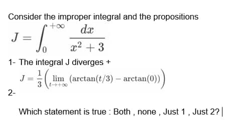 Consider the improper integral and the propositions
dx
J = =
6 foo
x² + 3
1- The integral J diverges +
J = 1/(2¹
lim_(arctan(t/3) - arctan(0)))
2-
Which statement is true: Both, none, Just 1, Just 2? |