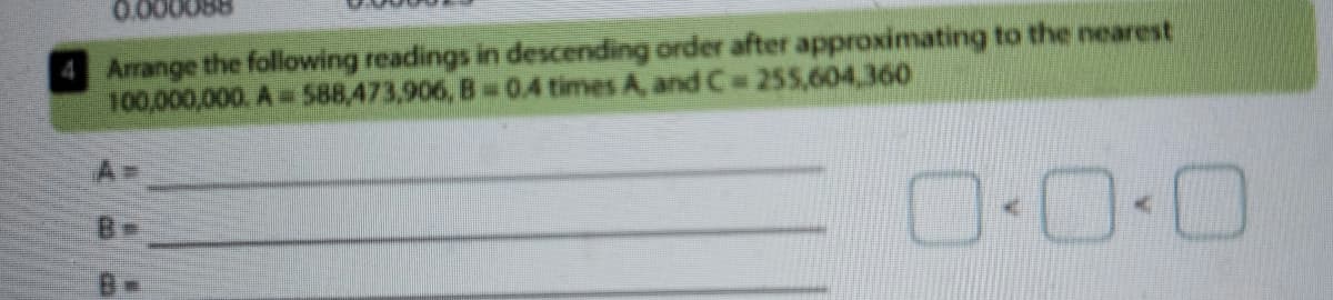 0.0000
4 Arrange the following readings in descending order after approximating to the nearest
100,000,000. A= 588,473,906, B0.4 times A, and C 255,604,360
