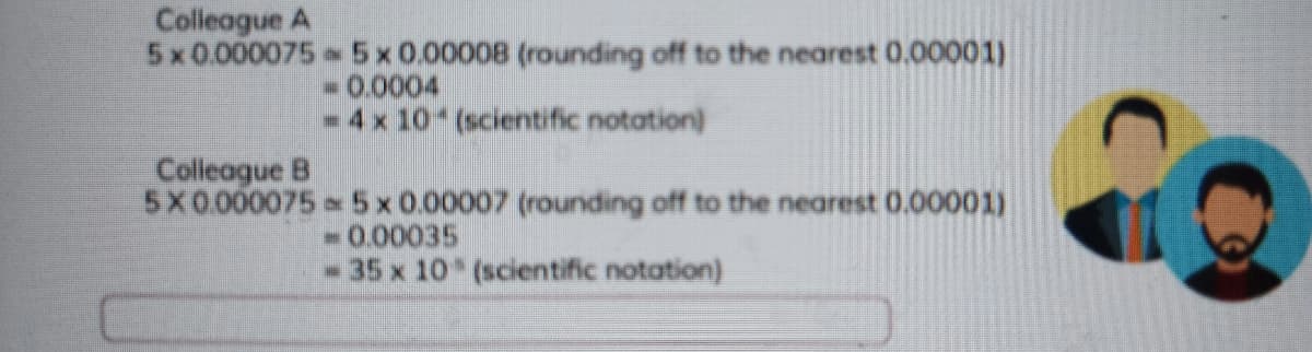 Colleague A
5x0.000075 5x0.00008 (rounding off to the nearest 0.00001)
-0.0004
- 4x 10 (scientific notation)
Colleague B
5X0.000075 5x0.00007 (rounding off to the nearest 0.00001)
-0.00035
-35 x 10 (scientific notation)
