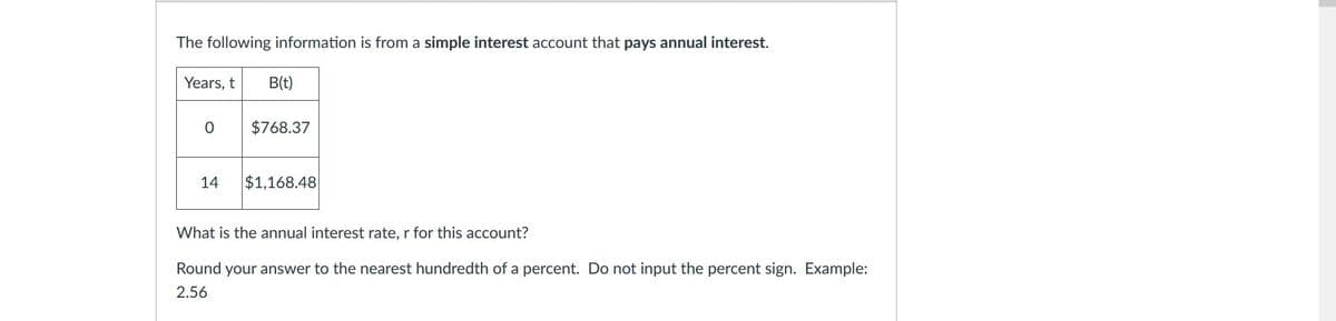 The following information is from a simple interest account that pays annual interest.
Years, t
B(t)
$768.37
14
$1,168.48
What is the annual interest rate, r for this account?
Round your answer to the nearest hundredth of a percent. Do not input the percent sign. Example:
2.56
