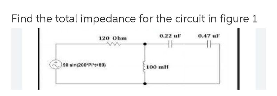 Find the total impedance for the circuit in figure 1
0.22 uF
0.47 uF
120 Ohm
90 sin(200 Pi't+80)
100 mH
