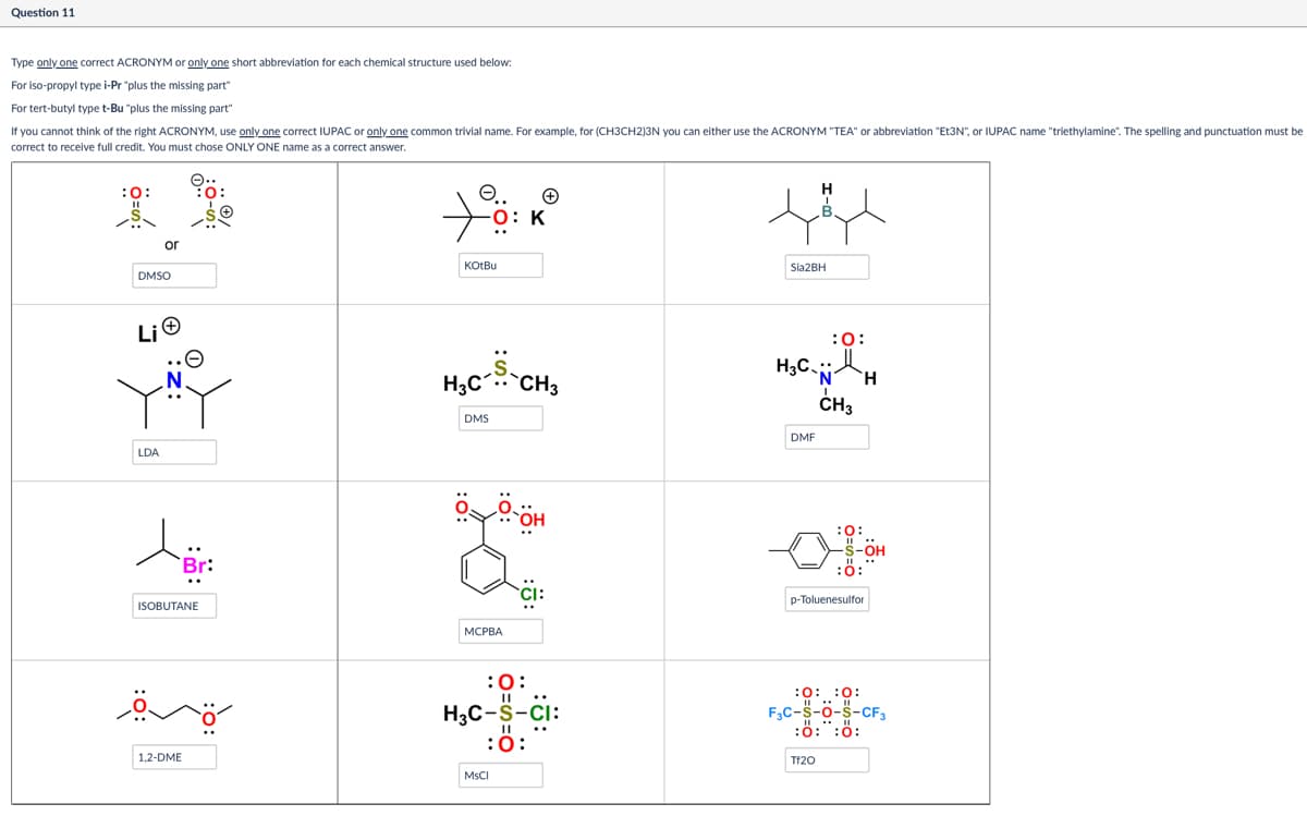 Question 11
Type only one correct ACRONYM or only one short abbreviation for each chemical structure used below:
For iso-propyl type i-Pr "plus the missing part"
For tert-butyl type t-Bu "plus the missing part"
If you cannot think of the right ACRONYM, use only one correct IUPAC or only one common trivial name. For example, for (CH3CH2)3N you can either use the ACRONYM "TEA" or abbreviation "Et3N", or IUPAC name "triethylamine". The spelling and punctuation must be
correct to receive full credit. You must chose ONLY ONE name as a correct answer.
:0:
or
DMSO
e.. +
O: K
KOtBu
Li
:S:
H₂C CH₂
DMS
LDA
Br:
ISOBUTANE
MCPBA
OH
::
H
Sia2BH
H3C
:0:
DMF
`N' H
!
CH3
-OH
10-
:0:
p-Toluenesulfor
1,2-DME
:0:
H3C-S-CI:
MsCl
:0:
0: 0:
F3C-S-O-S-CF3
:0:0:
Tf20