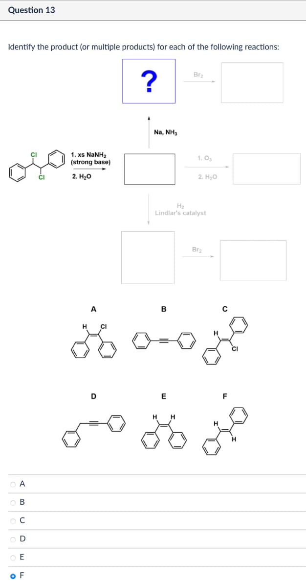 0000
A
B
C
D
E
OF
Question 13
Identify the product (or multiple products) for each of the following reactions:
1. xs NaNH,
(strong base)
2. H₂O
A
H
CI
D
Br2
?
Na, NH3
1. Os
2. H₂O
H2
Lindlar's catalyst
E
B
H
H
B12
F