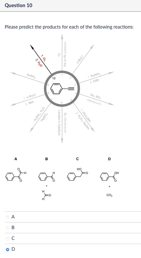 Question 10
Please predict the products for each of the following reactions:
1.03
2. H₂O
n-BuLi
NINH,
10
1. NaNH
9
2. ElBr
1. n-BuLi
2. Mel
Na, ND
(deuterium)
H₂SO4, H₂O
HgSO4
Lindlar's Catalyst
D₂ (deuterium)
A
B
Α
ABCD
о
r.2
2. H₂O₂, NaOH
1. (Sia)2BH
0
HO
D
OH
8 +