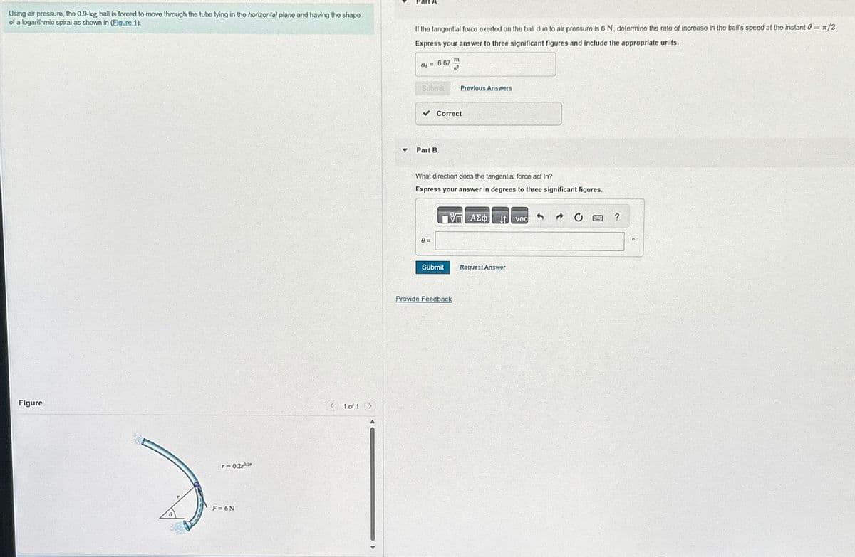 Using air pressure, the 0.9-kg ball is forced to move through the tubo lying in the horizontal plane and having the shape
of a logarithmic spiral as shown in (Figure 1).
Figure
r=0.210
F=6N
< 1 of 1 >
▼
If the tangential force exerted on the ball due to air pressure is 6 N, determine the rate of increase in the ball's speed at the instant 0 = /2
Express your answer to three significant figures and include the appropriate units.
06.67
Submit Previous Answers
✓ Correct
Part B
m
What direction does the tangential force act in?
Express your answer in degrees to three significant figures.
0=
Submit
Provide Feedback
Η ΑΣΦ/
Request Answer
3
vec
→
?