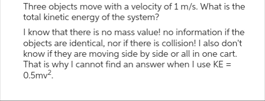 Three objects move with a velocity of 1 m/s. What is the
total kinetic energy of the system?
I know that there is no mass value! no information if the
objects are identical, nor if there is collision! I also don't
know if they are moving side by side or all in one cart.
That is why I cannot find an answer when I use KE =
0.5mv².