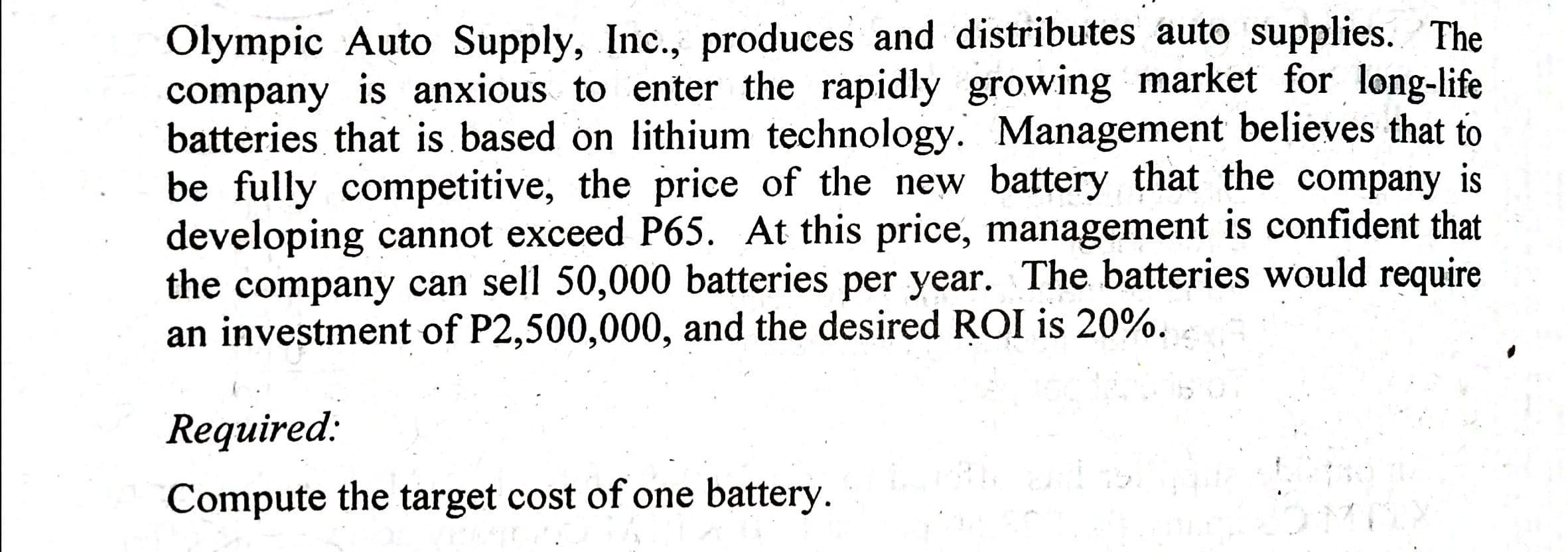 Olympic Auto Supply, Inc., produces and distributes auto supplies. The
company is anxious to enter the rapidly growing market for long-life
batteries that is based on lithium technology. Management believes that to
be fully competitive, the price of the new battery that the company is
developing cannot exceed P65. At this price, management is confident that
the company can sell 50,000 batteries per year. The batteries would require
an investment of P2,500,000, and the desired ROI is 20%.
Required:
Compute the target cost of one battery.
