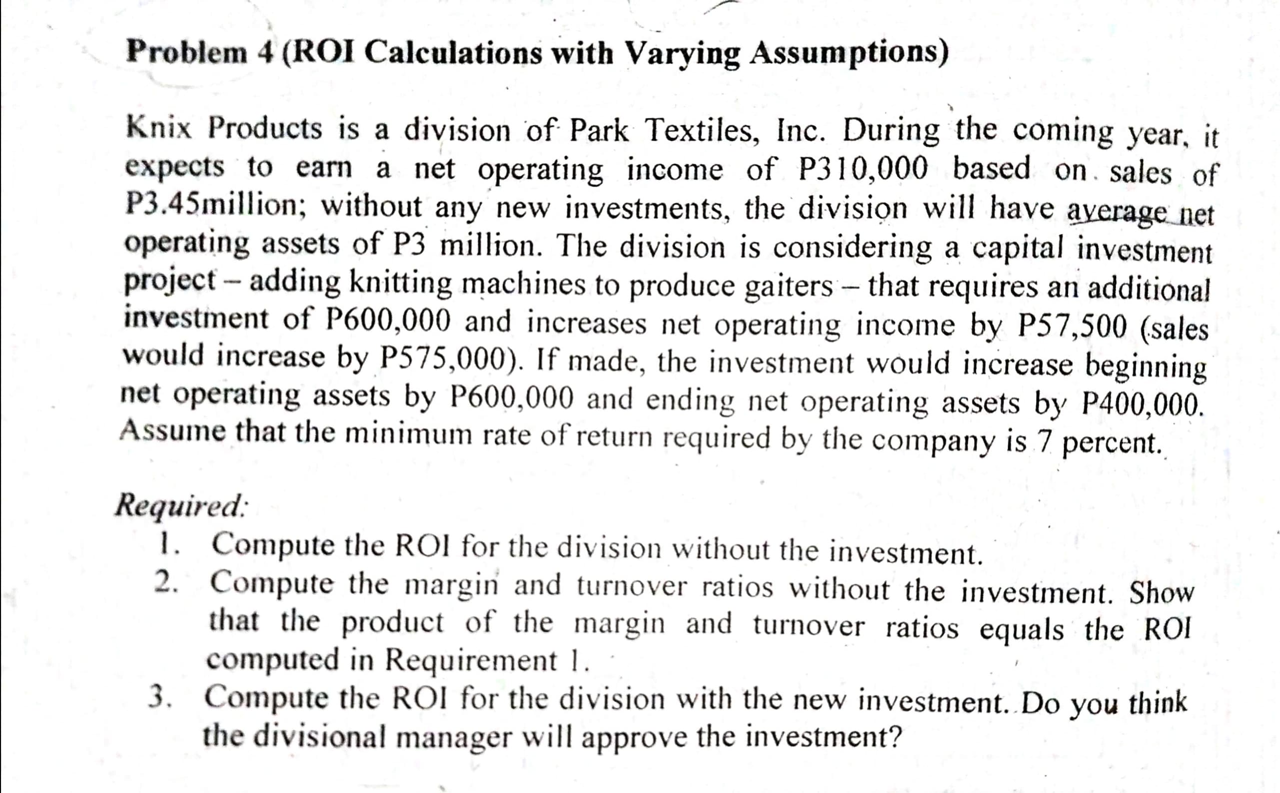 Knix Products is a d
expects to earn a p
P3.45million; without
operating assets of P3
project - adding knitti
investment of P600,0-
would increase by P5
net operating assets b
Assume that the minim
Required:
1. Compute the R
2. Compute the m
that the produ
computed in Re
3. Compute the RO
the divisional m
