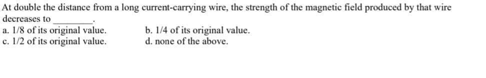 At double the distance from a long current-carrying wire, the strength of the magnetic field produced by that wire
decreases to
a. 1/8 of its original value.
c. 1/2 of its original value.
b. 1/4 of its original value.
d. none of the above.