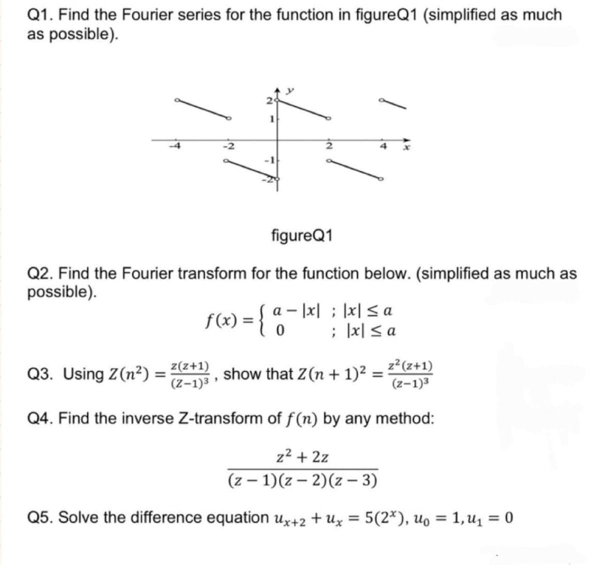 Q1. Find the Fourier series for the function in figureQ1 (simplified as much
as possible).
figureQ1
Q2. Find the Fourier transform for the function below. (simplified as much as
possible).
Q3. Using Z(n²)
=
show that Z(n + 1)² = ²² (z+1)
(z-1)3
Q4. Find the inverse Z-transform of f(n) by any method:
z² + 2z
(z-1)(z-2)(z-3)
Q5. Solve the difference equation ux+2 +ux = 5(2x), U₁ = 1, ₁ = 0
4
-
f(x) = { a = |x| = |x| ≤ a
0
; |x| ≤ a
z(z+1)
(Z-1)³
"