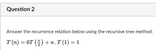 Question 2
Answer the recurrence relation below using the recursive tree method:
T (n) = 6T (2) +n,T (1) = 1