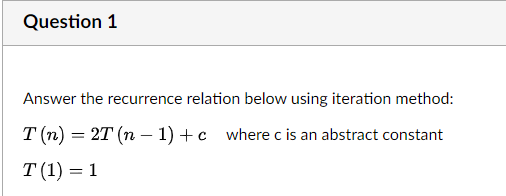 Question 1
Answer the recurrence relation below using iteration method:
T(n) = 2T (n − 1) + c where c is an abstract constant
T (1) = 1