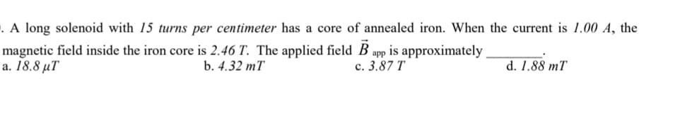 . A long solenoid with 15 turns per centimeter has a core of annealed iron. When the current is 1.00 A, the
magnetic field inside the iron core is 2.46 T. The applied field B app is approximately
a. 18.8 με
b. 4.32 mT
c. 3.87 T
d. 1.88 mT