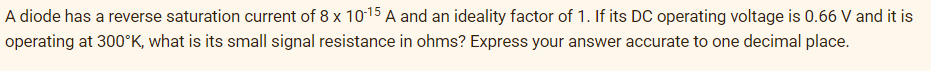 A diode has a reverse saturation current of 8 x 10-15 A and an ideality factor of 1. If its DC operating voltage is 0.66 V and it is
operating at 300°K, what is its small signal resistance in ohms? Express your answer accurate to one decimal place.