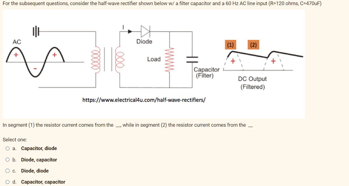 For the subsequent questions, consider the half-wave rectifier shown below w/ a filter capacitor and a 60 Hz AC line input (R=120 ohms, C=470uF)
AC
+
||H
+
00000
Select one:
O a. Capacitor, diode
b. Diode, capacitor
O c.
Diode, diode
O d. Capacitor, capacitor
000
N
Diode
Load
www
Capacitor
(Filter)
https://www.electrical4u.com/half-wave-rectifiers/
(1)
+
In segment (1) the resistor current comes from the, while in segment (2) the resistor current comes from the
(2)
DC Output
(Filtered)