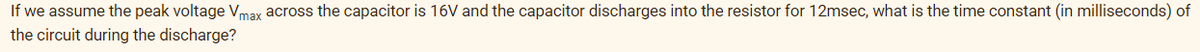 If we assume the peak voltage Vmax across the capacitor is 16V and the capacitor discharges into the resistor for 12msec, what is the time constant (in milliseconds) of
the circuit during the discharge?